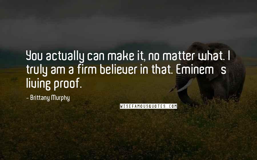 Brittany Murphy Quotes: You actually can make it, no matter what. I truly am a firm believer in that. Eminem's living proof.