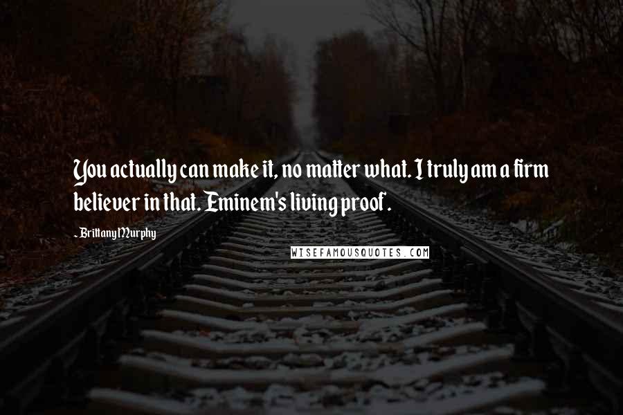 Brittany Murphy Quotes: You actually can make it, no matter what. I truly am a firm believer in that. Eminem's living proof.