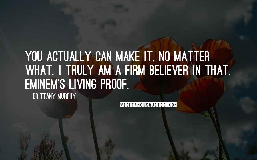 Brittany Murphy Quotes: You actually can make it, no matter what. I truly am a firm believer in that. Eminem's living proof.