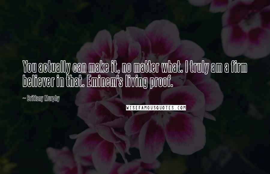 Brittany Murphy Quotes: You actually can make it, no matter what. I truly am a firm believer in that. Eminem's living proof.