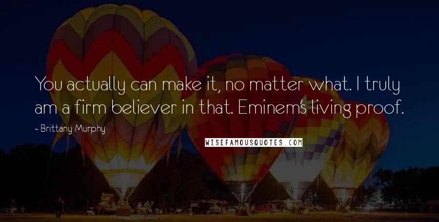 Brittany Murphy Quotes: You actually can make it, no matter what. I truly am a firm believer in that. Eminem's living proof.