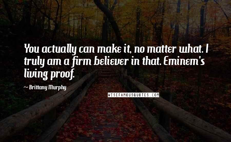 Brittany Murphy Quotes: You actually can make it, no matter what. I truly am a firm believer in that. Eminem's living proof.