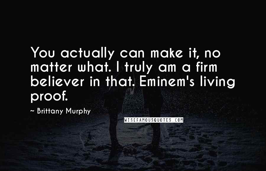 Brittany Murphy Quotes: You actually can make it, no matter what. I truly am a firm believer in that. Eminem's living proof.