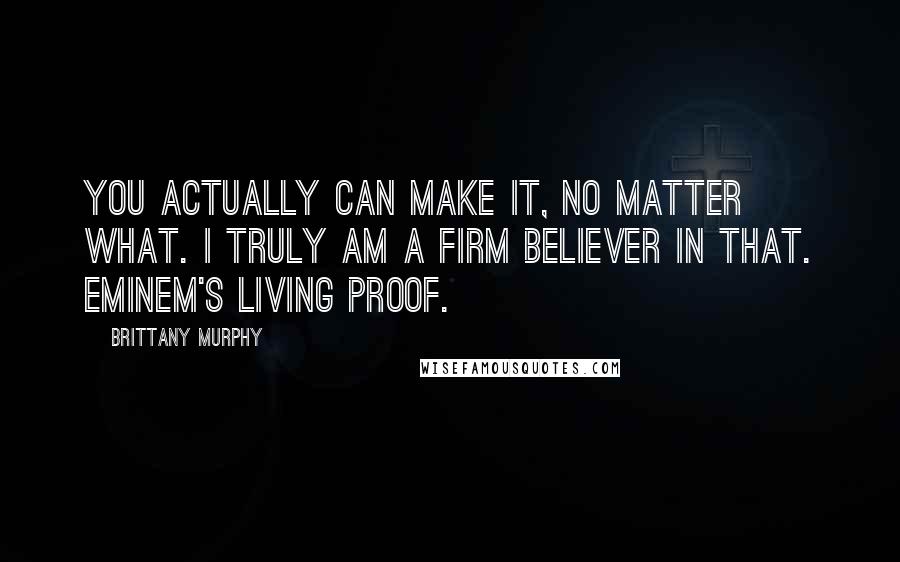 Brittany Murphy Quotes: You actually can make it, no matter what. I truly am a firm believer in that. Eminem's living proof.