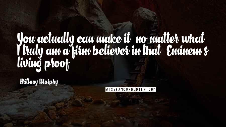 Brittany Murphy Quotes: You actually can make it, no matter what. I truly am a firm believer in that. Eminem's living proof.