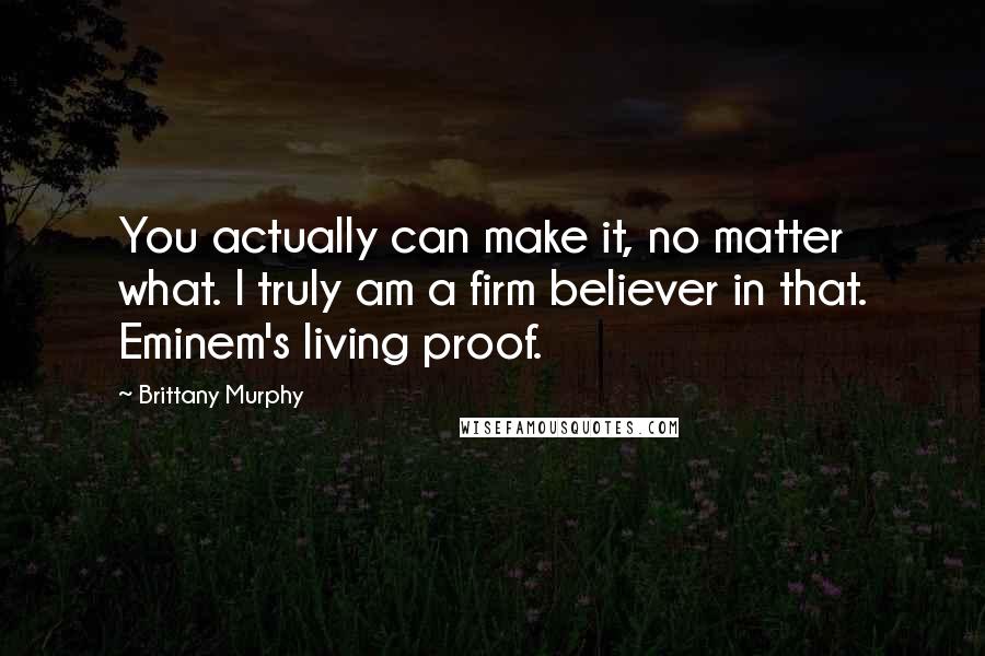 Brittany Murphy Quotes: You actually can make it, no matter what. I truly am a firm believer in that. Eminem's living proof.