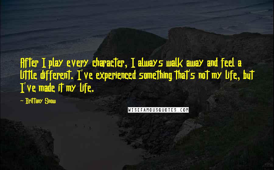 Brittany Snow Quotes: After I play every character, I always walk away and feel a little different. I've experienced something that's not my life, but I've made it my life.