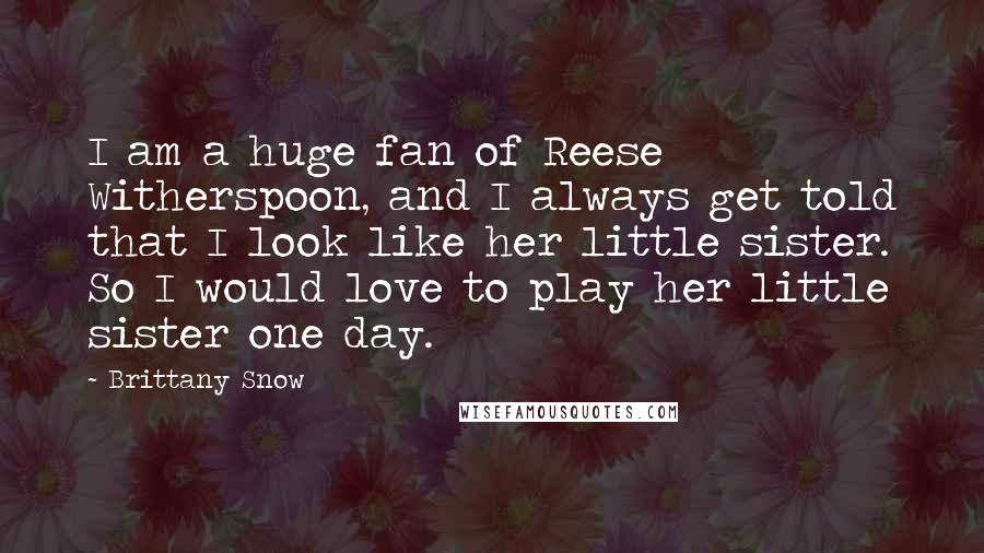 Brittany Snow Quotes: I am a huge fan of Reese Witherspoon, and I always get told that I look like her little sister. So I would love to play her little sister one day.