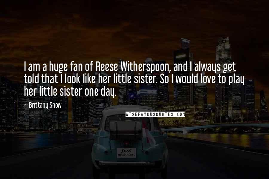 Brittany Snow Quotes: I am a huge fan of Reese Witherspoon, and I always get told that I look like her little sister. So I would love to play her little sister one day.