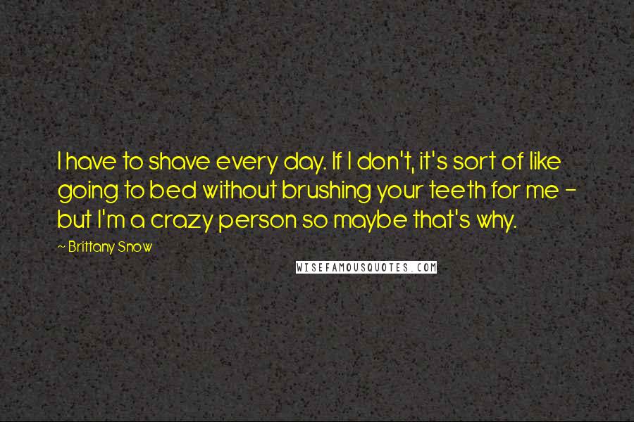 Brittany Snow Quotes: I have to shave every day. If I don't, it's sort of like going to bed without brushing your teeth for me - but I'm a crazy person so maybe that's why.