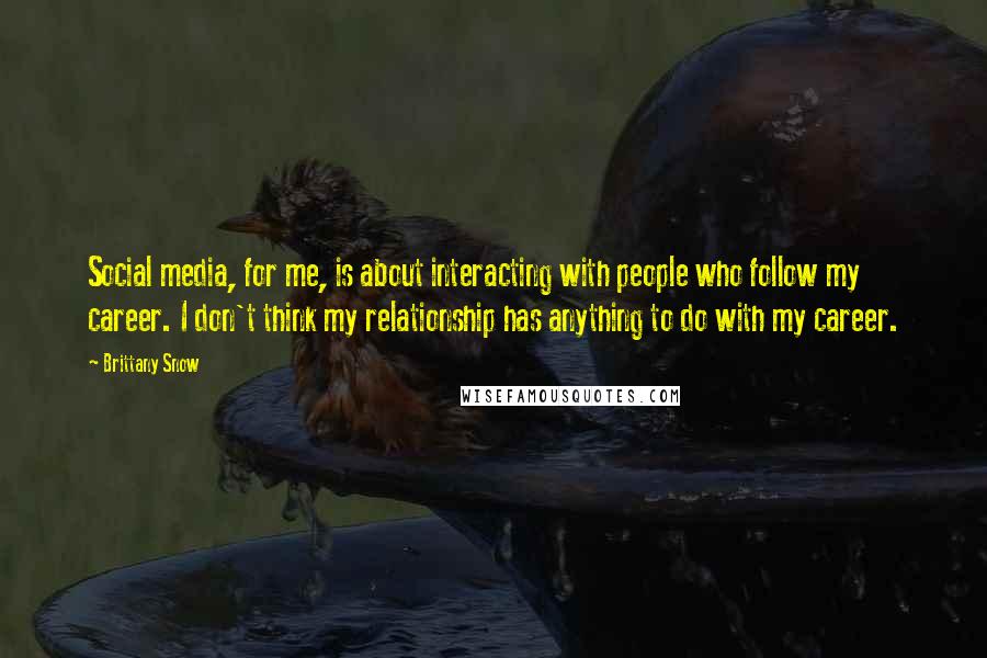 Brittany Snow Quotes: Social media, for me, is about interacting with people who follow my career. I don't think my relationship has anything to do with my career.