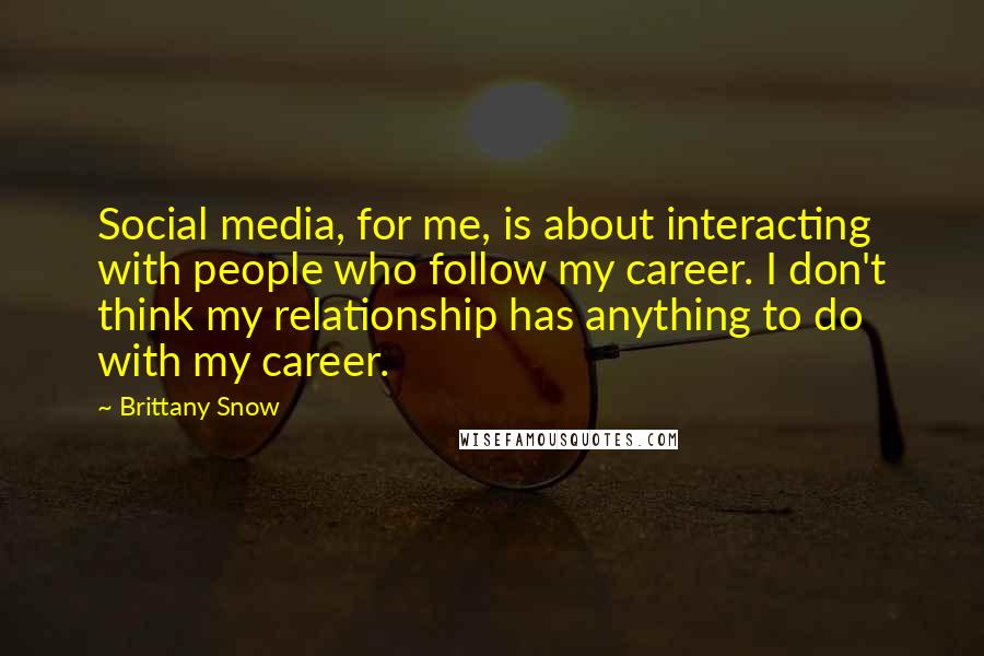 Brittany Snow Quotes: Social media, for me, is about interacting with people who follow my career. I don't think my relationship has anything to do with my career.