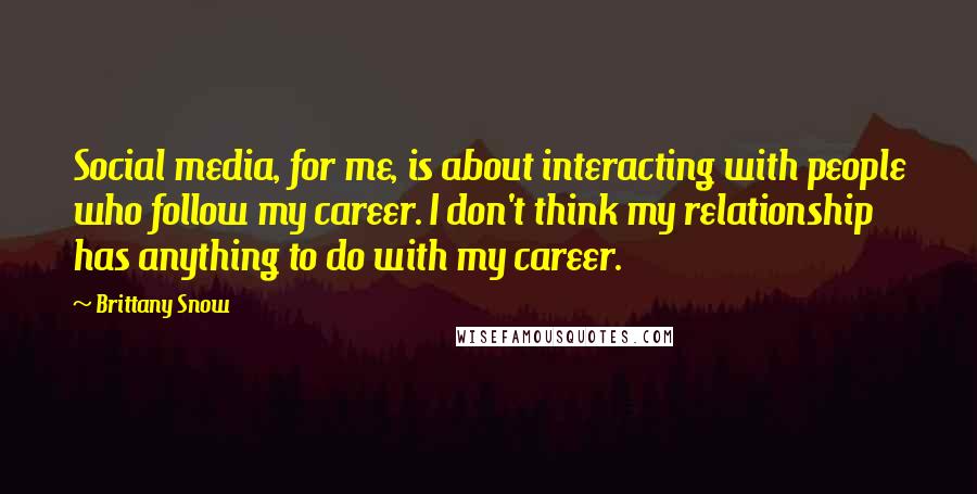 Brittany Snow Quotes: Social media, for me, is about interacting with people who follow my career. I don't think my relationship has anything to do with my career.