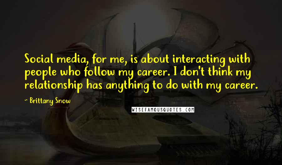 Brittany Snow Quotes: Social media, for me, is about interacting with people who follow my career. I don't think my relationship has anything to do with my career.