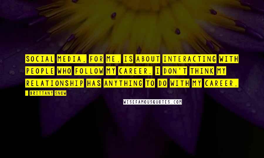 Brittany Snow Quotes: Social media, for me, is about interacting with people who follow my career. I don't think my relationship has anything to do with my career.