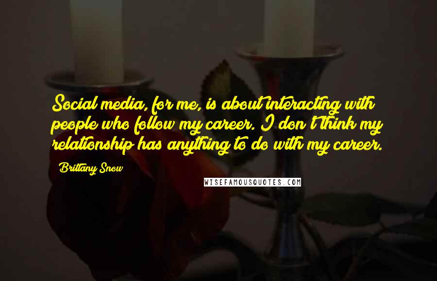 Brittany Snow Quotes: Social media, for me, is about interacting with people who follow my career. I don't think my relationship has anything to do with my career.