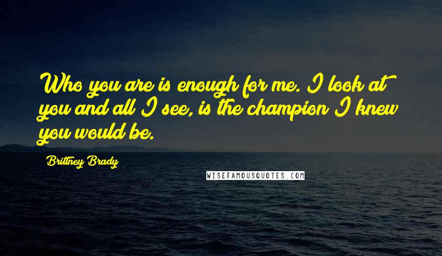 Brittney Brady Quotes: Who you are is enough for me. I look at you and all I see, is the champion I knew you would be.