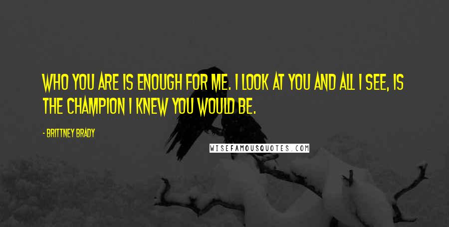 Brittney Brady Quotes: Who you are is enough for me. I look at you and all I see, is the champion I knew you would be.