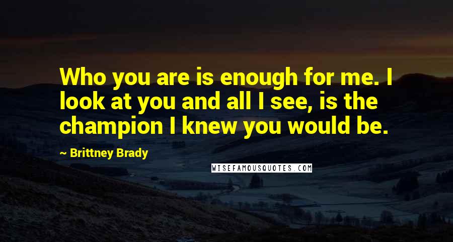 Brittney Brady Quotes: Who you are is enough for me. I look at you and all I see, is the champion I knew you would be.