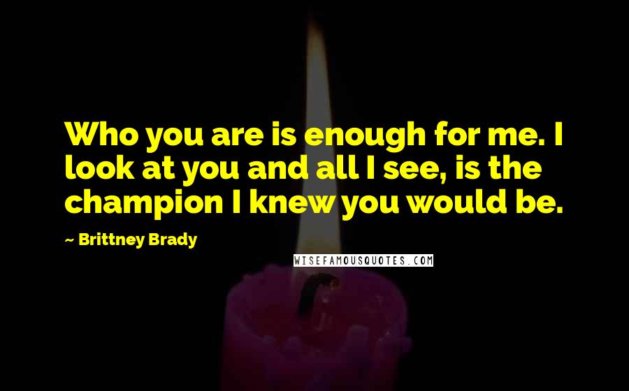 Brittney Brady Quotes: Who you are is enough for me. I look at you and all I see, is the champion I knew you would be.