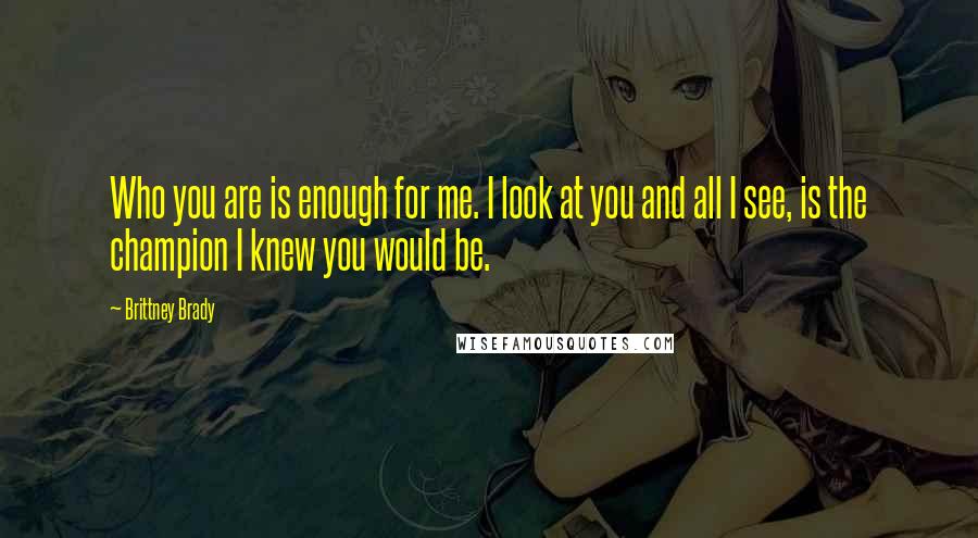 Brittney Brady Quotes: Who you are is enough for me. I look at you and all I see, is the champion I knew you would be.