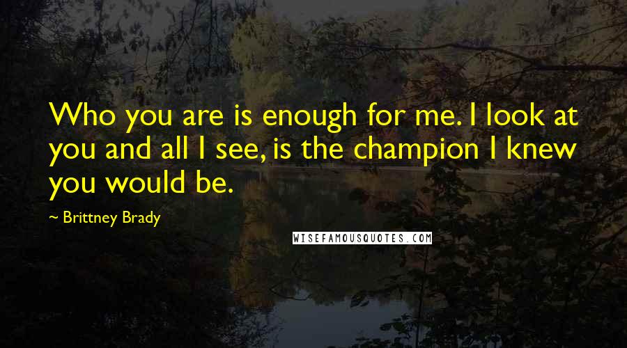 Brittney Brady Quotes: Who you are is enough for me. I look at you and all I see, is the champion I knew you would be.