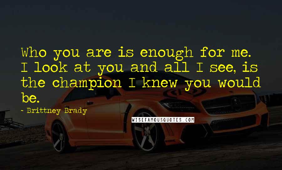 Brittney Brady Quotes: Who you are is enough for me. I look at you and all I see, is the champion I knew you would be.