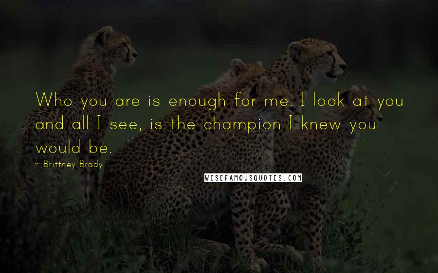 Brittney Brady Quotes: Who you are is enough for me. I look at you and all I see, is the champion I knew you would be.