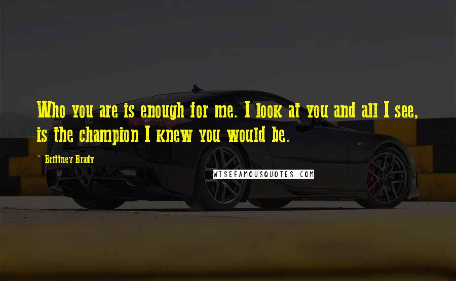 Brittney Brady Quotes: Who you are is enough for me. I look at you and all I see, is the champion I knew you would be.