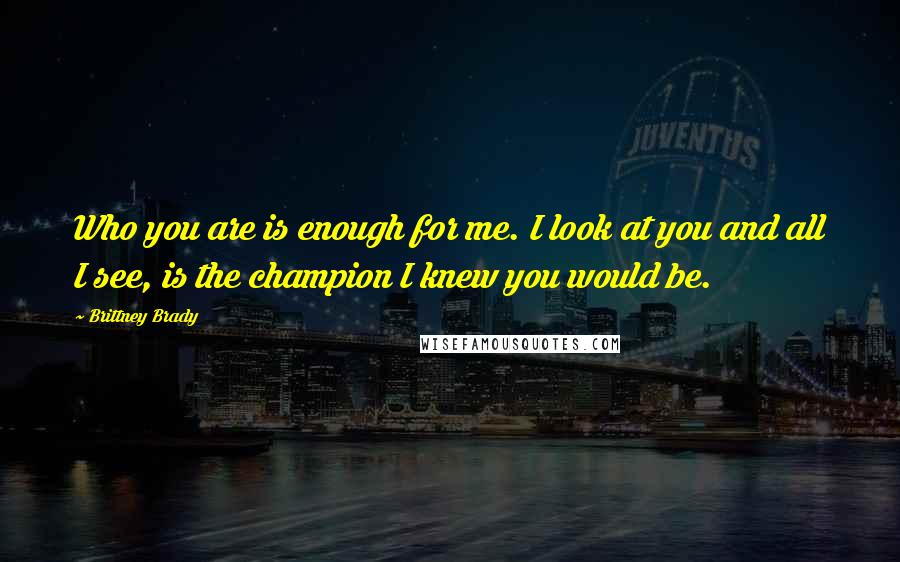 Brittney Brady Quotes: Who you are is enough for me. I look at you and all I see, is the champion I knew you would be.