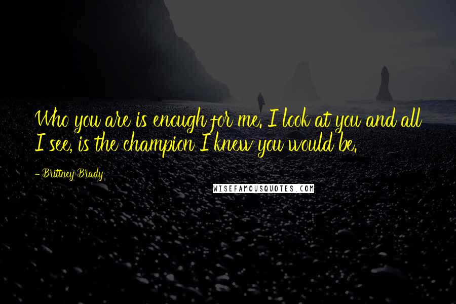 Brittney Brady Quotes: Who you are is enough for me. I look at you and all I see, is the champion I knew you would be.