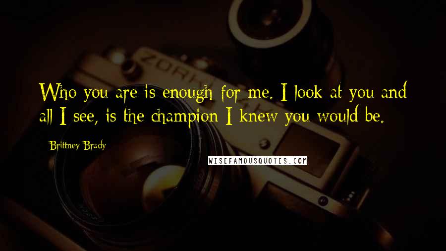 Brittney Brady Quotes: Who you are is enough for me. I look at you and all I see, is the champion I knew you would be.