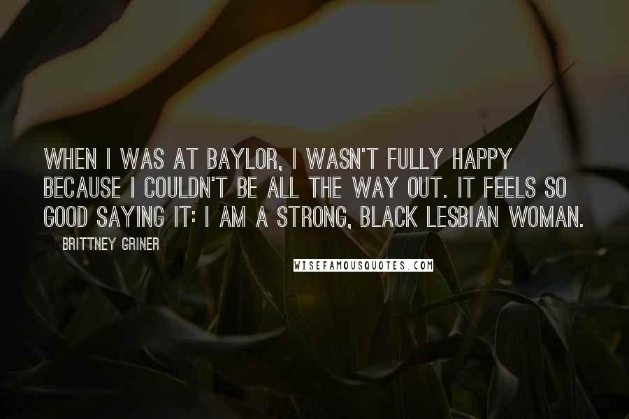 Brittney Griner Quotes: When I was at Baylor, I wasn't fully happy because I couldn't be all the way out. It feels so good saying it: I am a strong, black lesbian woman.