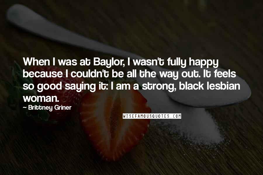 Brittney Griner Quotes: When I was at Baylor, I wasn't fully happy because I couldn't be all the way out. It feels so good saying it: I am a strong, black lesbian woman.