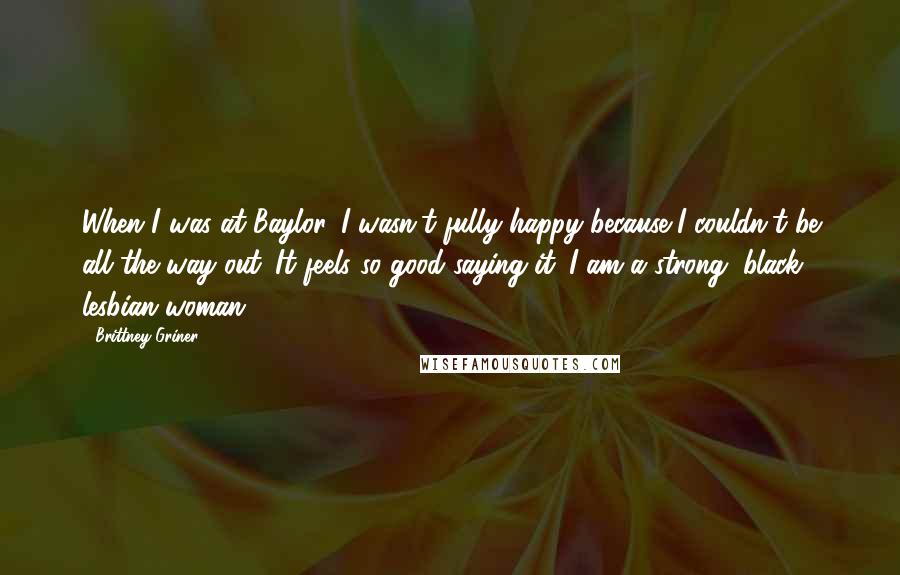 Brittney Griner Quotes: When I was at Baylor, I wasn't fully happy because I couldn't be all the way out. It feels so good saying it: I am a strong, black lesbian woman.