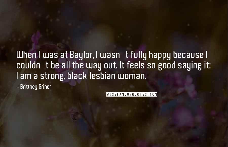 Brittney Griner Quotes: When I was at Baylor, I wasn't fully happy because I couldn't be all the way out. It feels so good saying it: I am a strong, black lesbian woman.