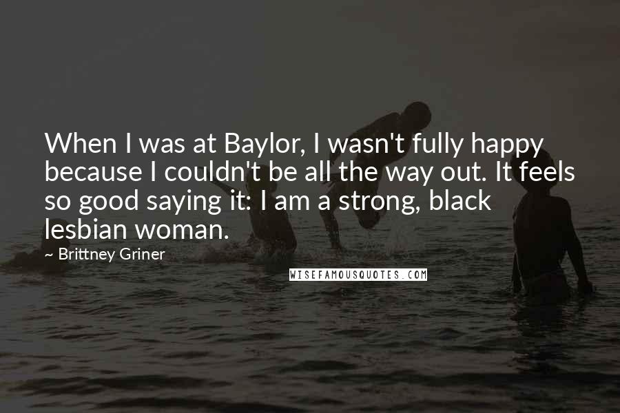 Brittney Griner Quotes: When I was at Baylor, I wasn't fully happy because I couldn't be all the way out. It feels so good saying it: I am a strong, black lesbian woman.