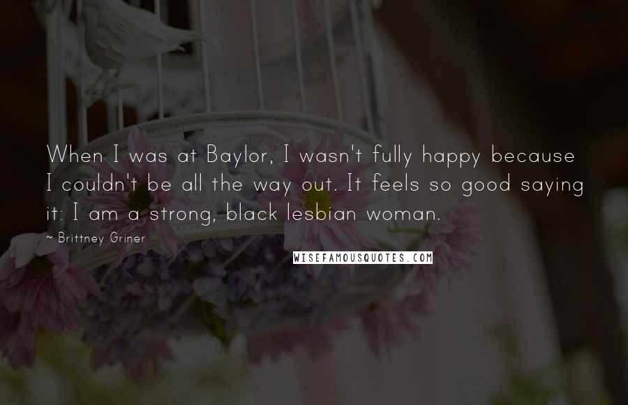 Brittney Griner Quotes: When I was at Baylor, I wasn't fully happy because I couldn't be all the way out. It feels so good saying it: I am a strong, black lesbian woman.