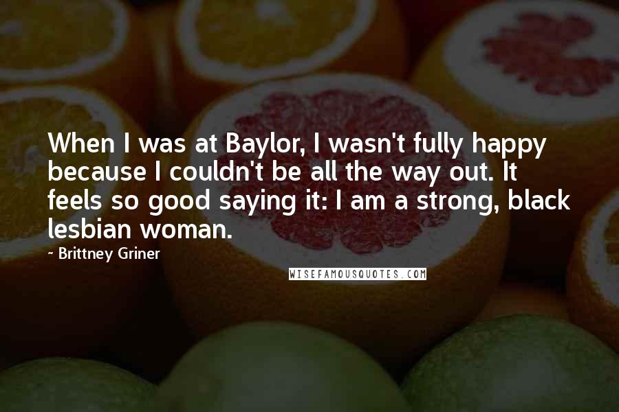 Brittney Griner Quotes: When I was at Baylor, I wasn't fully happy because I couldn't be all the way out. It feels so good saying it: I am a strong, black lesbian woman.