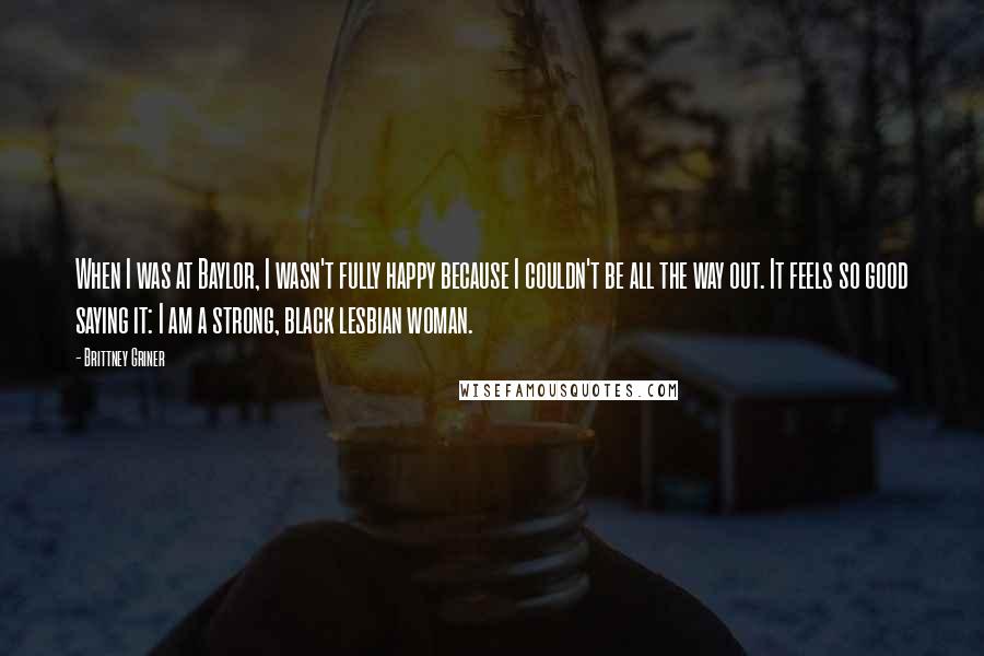 Brittney Griner Quotes: When I was at Baylor, I wasn't fully happy because I couldn't be all the way out. It feels so good saying it: I am a strong, black lesbian woman.