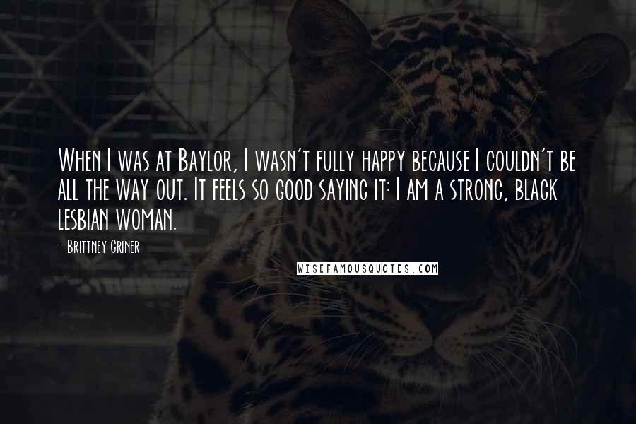 Brittney Griner Quotes: When I was at Baylor, I wasn't fully happy because I couldn't be all the way out. It feels so good saying it: I am a strong, black lesbian woman.