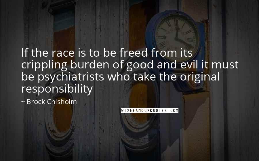 Brock Chisholm Quotes: If the race is to be freed from its crippling burden of good and evil it must be psychiatrists who take the original responsibility