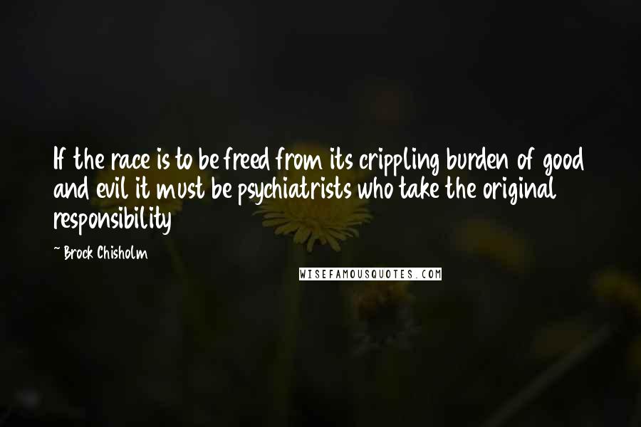 Brock Chisholm Quotes: If the race is to be freed from its crippling burden of good and evil it must be psychiatrists who take the original responsibility