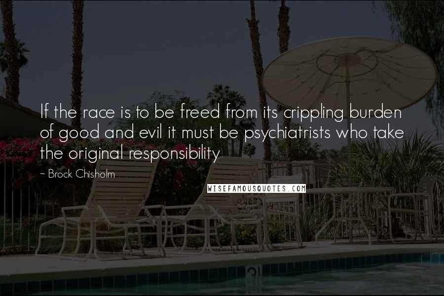 Brock Chisholm Quotes: If the race is to be freed from its crippling burden of good and evil it must be psychiatrists who take the original responsibility