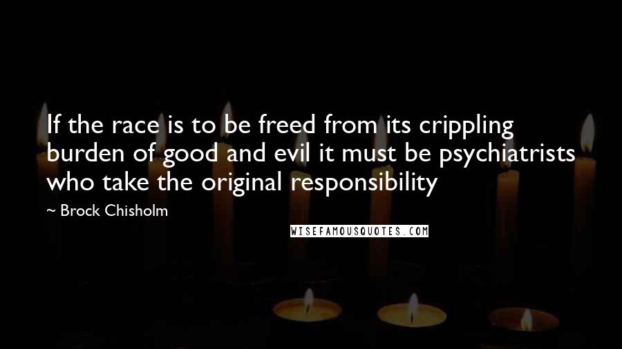 Brock Chisholm Quotes: If the race is to be freed from its crippling burden of good and evil it must be psychiatrists who take the original responsibility