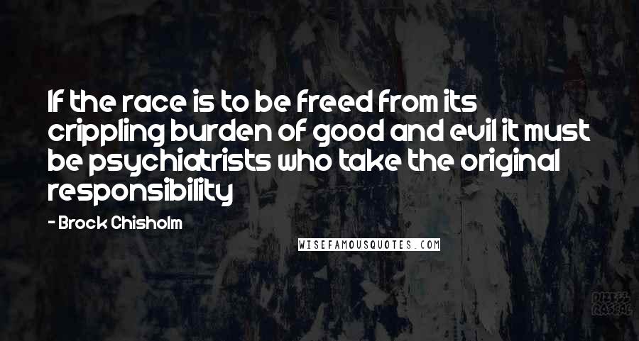 Brock Chisholm Quotes: If the race is to be freed from its crippling burden of good and evil it must be psychiatrists who take the original responsibility