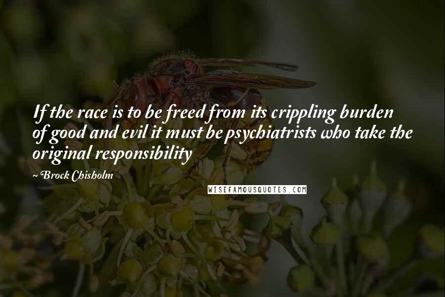 Brock Chisholm Quotes: If the race is to be freed from its crippling burden of good and evil it must be psychiatrists who take the original responsibility