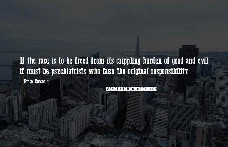 Brock Chisholm Quotes: If the race is to be freed from its crippling burden of good and evil it must be psychiatrists who take the original responsibility