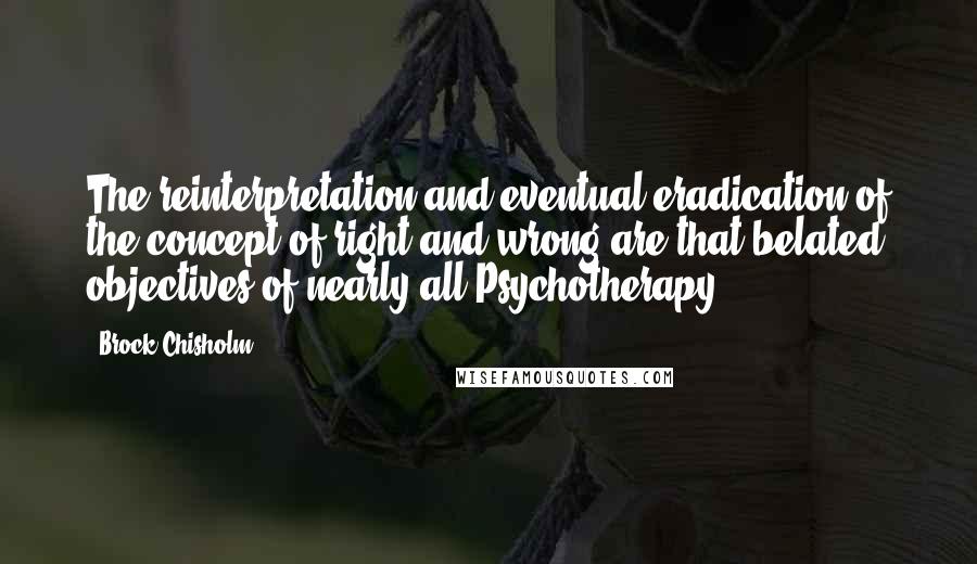 Brock Chisholm Quotes: The reinterpretation and eventual eradication of the concept of right and wrong are that belated objectives of nearly all Psychotherapy