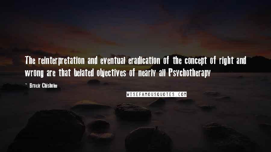 Brock Chisholm Quotes: The reinterpretation and eventual eradication of the concept of right and wrong are that belated objectives of nearly all Psychotherapy